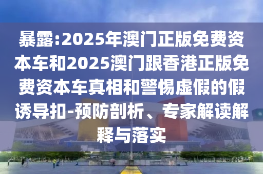 暴露:2025年澳門正版免費資本車和2025澳門跟香港正版免費資本車真相和警惕虛假的假誘導扣-預防剖析、專家解讀解釋與落實